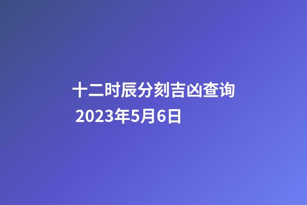 十二时辰分刻吉凶查询 2023年5月6日